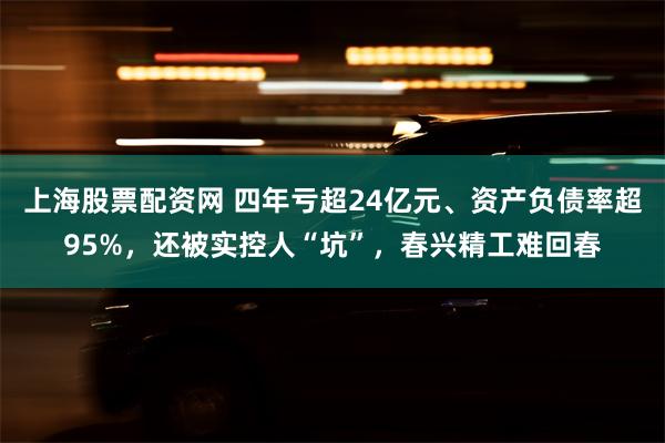 上海股票配资网 四年亏超24亿元、资产负债率超95%，还被实控人“坑”，春兴精工难回春