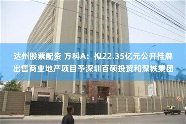 达州股票配资 万科A：拟22.35亿元公开挂牌出售商业地产项目予深圳百硕投资和深铁集团