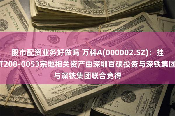 股市配资业务好做吗 万科A(000002.SZ)：挂牌转让的T208-0053宗地相关资产由深圳百硕投资与深铁集团联合竞得