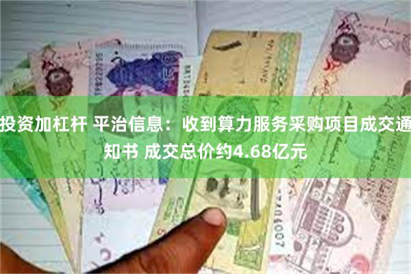 投资加杠杆 平治信息：收到算力服务采购项目成交通知书 成交总价约4.68亿元