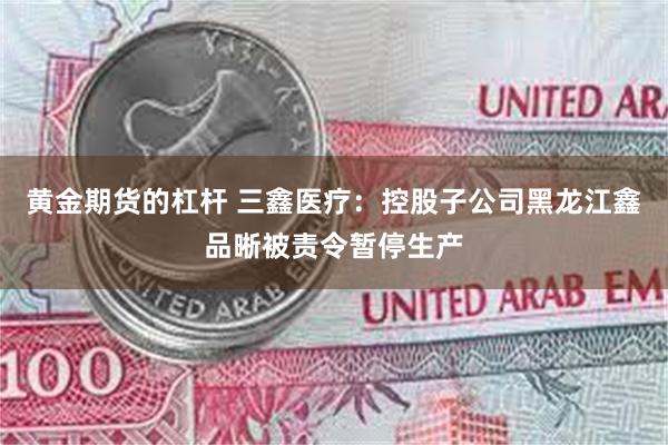 黄金期货的杠杆 三鑫医疗：控股子公司黑龙江鑫品晰被责令暂停生产