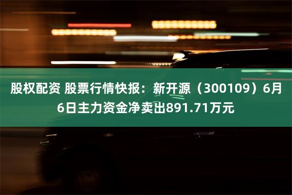 股权配资 股票行情快报：新开源（300109）6月6日主力资金净卖出891.71万元