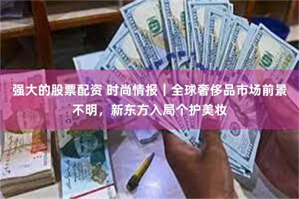 强大的股票配资 时尚情报｜全球奢侈品市场前景不明，新东方入局个护美妆