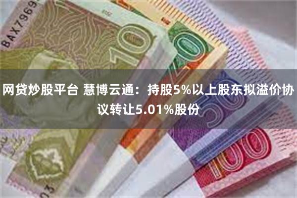 网贷炒股平台 慧博云通：持股5%以上股东拟溢价协议转让5.01%股份