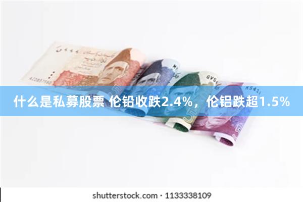 什么是私募股票 伦铅收跌2.4%，伦铝跌超1.5%