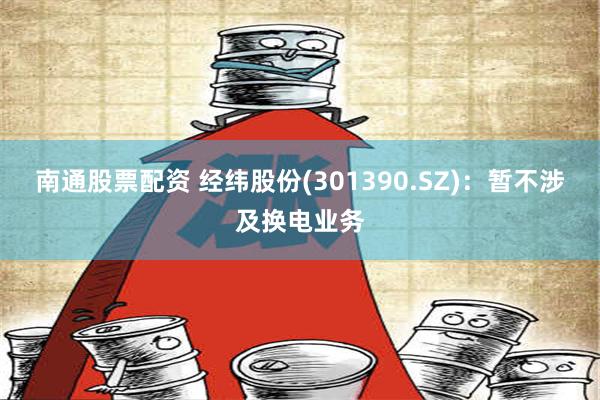 南通股票配资 经纬股份(301390.SZ)：暂不涉及换电业务