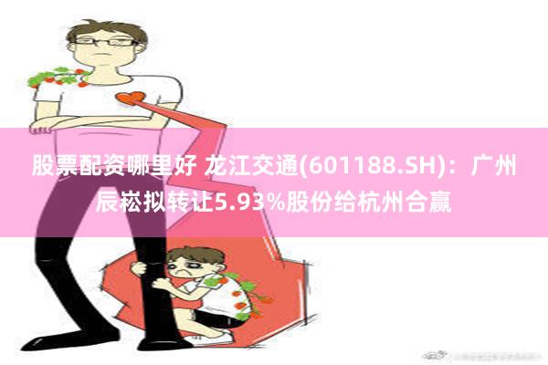 股票配资哪里好 龙江交通(601188.SH)：广州辰崧拟转让5.93%股份给杭州合赢