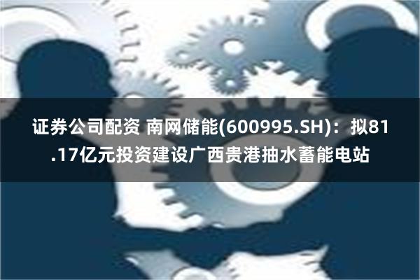 证券公司配资 南网储能(600995.SH)：拟81.17亿元投资建设广西贵港抽水蓄能电站