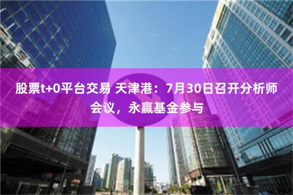 股票t+0平台交易 天津港：7月30日召开分析师会议，永赢基金参与