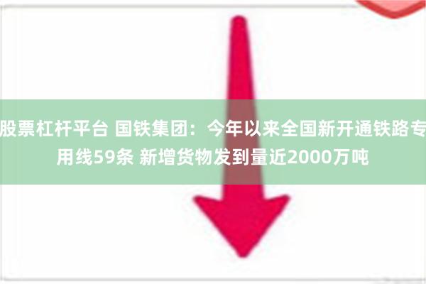 股票杠杆平台 国铁集团：今年以来全国新开通铁路专用线59条 新增货物发到量近2000万吨