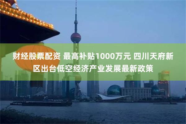 财经股票配资 最高补贴1000万元 四川天府新区出台低空经济产业发展最新政策