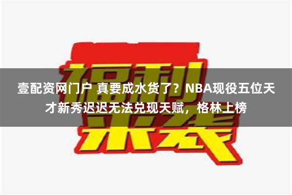 壹配资网门户 真要成水货了？NBA现役五位天才新秀迟迟无法兑现天赋，格林上榜