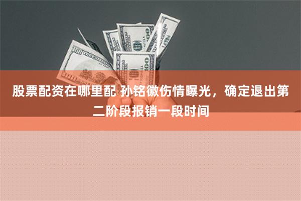 股票配资在哪里配 孙铭徽伤情曝光，确定退出第二阶段报销一段时间