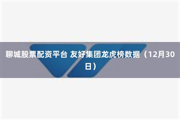 聊城股票配资平台 友好集团龙虎榜数据（12月30日）