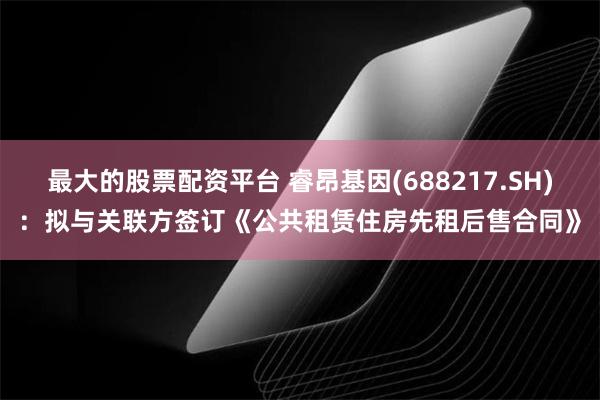 最大的股票配资平台 睿昂基因(688217.SH)：拟与关联方签订《公共租赁住房先租后售合同》