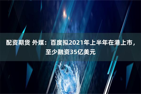 配资期货 外媒：百度拟2021年上半年在港上市，至少融资35亿美元